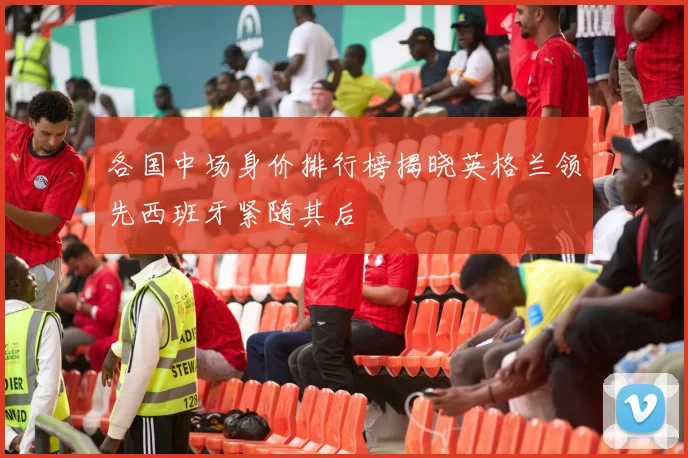 各国中场身价排行榜揭晓英格兰领先西班牙紧随其后
