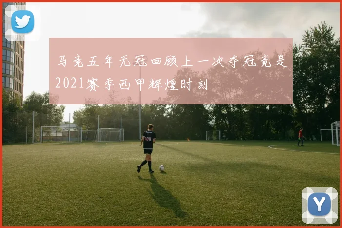 马竞五年无冠回顾上一次夺冠竟是2021赛季西甲辉煌时刻