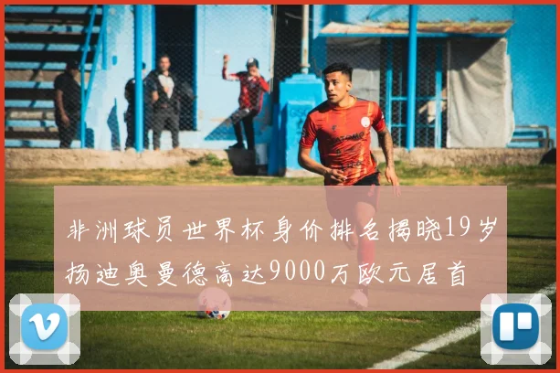非洲球员世界杯身价排名揭晓19岁扬迪奥曼德高达9000万欧元居首
