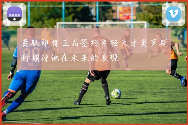 曼联即将正式签约年轻天才奥罗斯科期待他在未来的表现
