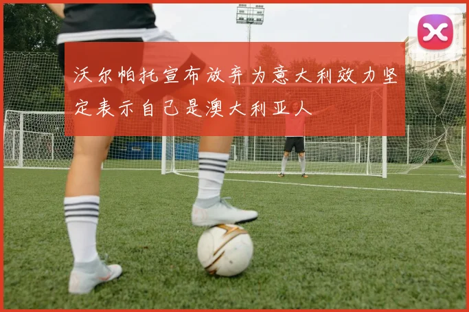 沃尔帕托宣布放弃为意大利效力坚定表示自己是澳大利亚人