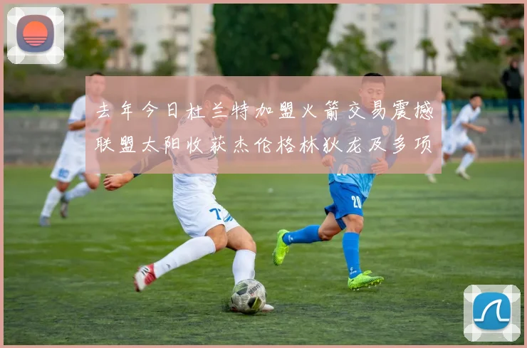 去年今日杜兰特加盟火箭交易震撼联盟太阳收获杰伦格林狄龙及多项选秀权
