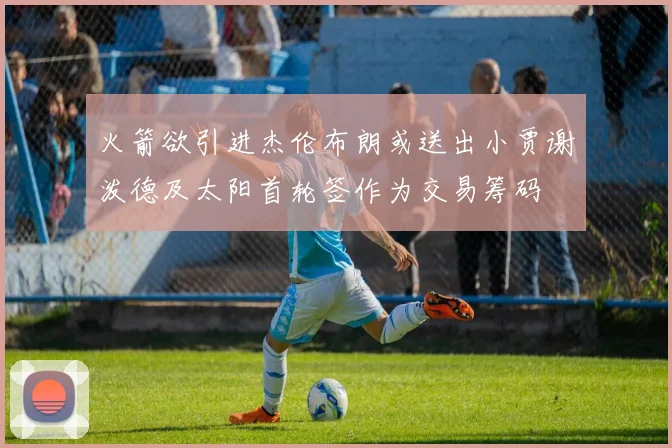 火箭欲引进杰伦布朗或送出小贾谢泼德及太阳首轮签作为交易筹码