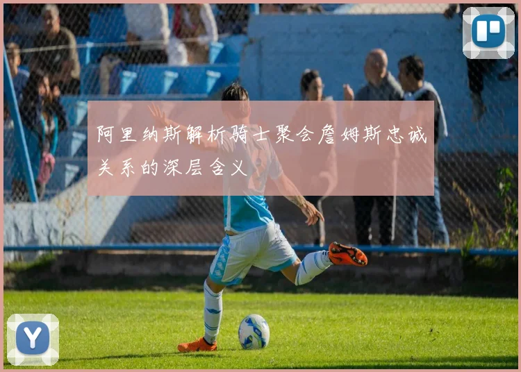 阿里纳斯解析骑士聚会詹姆斯忠诚关系的深层含义
