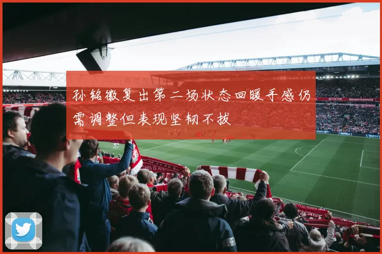 孙铭徽复出第二场状态回暖手感仍需调整但表现坚韧不拔