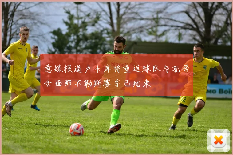 意媒报道卢卡库将重返球队与孔蒂会面那不勒斯赛季已结束