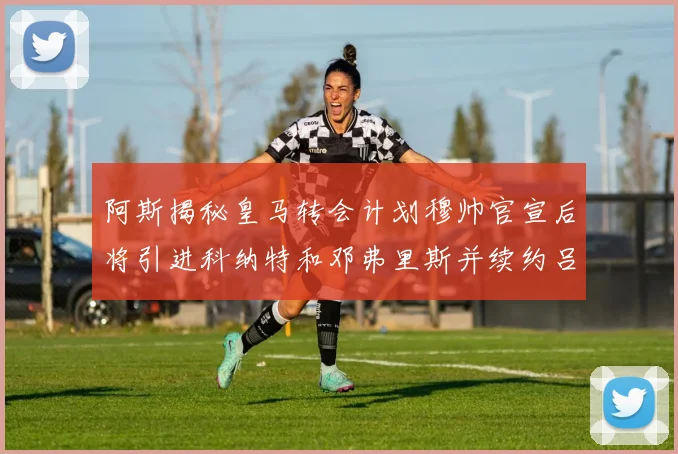 阿斯揭秘皇马转会计划穆帅官宣后将引进科纳特和邓弗里斯并续约吕迪格