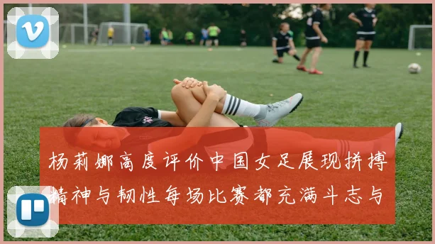 杨莉娜高度评价中国女足展现拼搏精神与韧性每场比赛都充满斗志与硬气