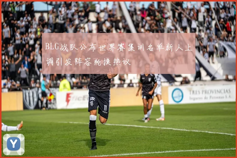 BLG战队公布世界赛集训名单新人上调引发阵容轮换热议