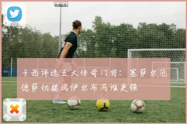 卡西评选五大传奇门将：塞萨尔范德萨切赫诺伊尔布冯谁更强