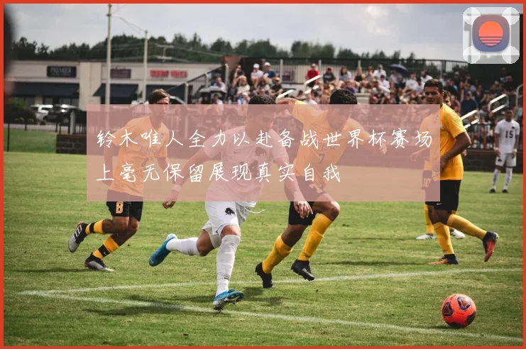 铃木唯人全力以赴备战世界杯赛场上毫无保留展现真实自我