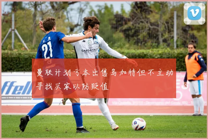 曼联计划亏本出售乌加特但不主动寻找买家以防贬值