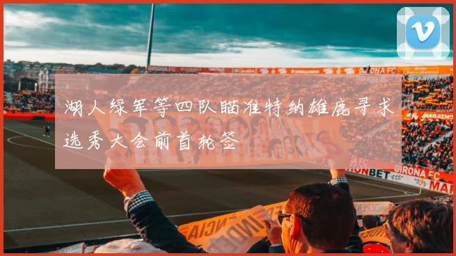 湖人绿军等四队瞄准特纳雄鹿寻求选秀大会前首轮签