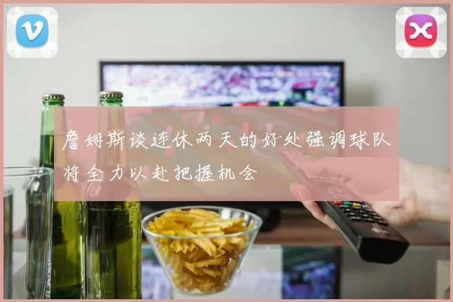 詹姆斯谈连休两天的好处强调球队将全力以赴把握机会