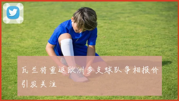 瓦兰将重返欧洲多支球队争相报价引发关注
