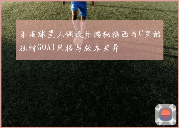 乐高球星人偶设计揭秘梅西与C罗的独特GOAT风格与版本差异