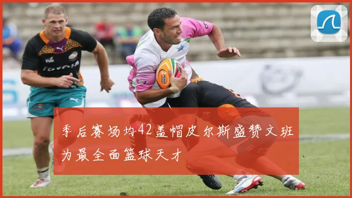 季后赛场均42盖帽皮尔斯盛赞文班为最全面篮球天才