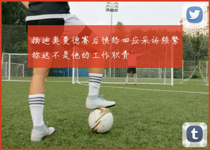 扬迪奥曼德赛后愤怒回应采访频繁称这不是他的工作职责