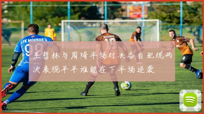 王哲林与周琦半场对决各自犯规两次表现平平谁能在下半场逆袭