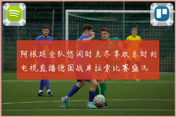 阿根廷全队悠闲时光尽享欢乐时刻电视直播德国战库拉索比赛盛况