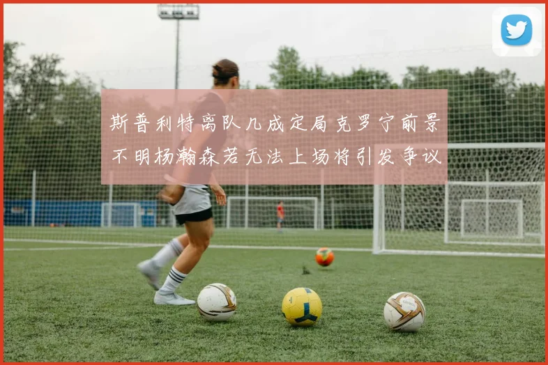 斯普利特离队几成定局克罗宁前景不明杨瀚森若无法上场将引发争议