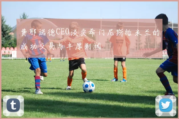 费耶诺德CEO谈卖希门尼斯给米兰的成功交易与丰厚利润